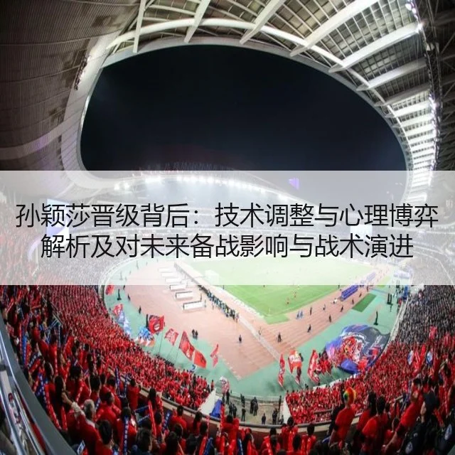 孙颖莎晋级背后：技术调整与心理博弈解析及对未来备战影响与战术演进